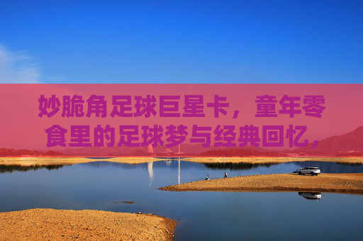 妙脆角足球巨星卡,童年零食里的足球梦与经典回忆,妙脆角足球巨星卡,童年零食里的足球梦与经典回忆