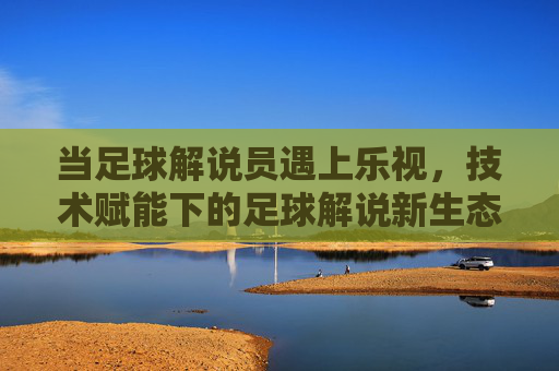 当足球解说员遇上乐视,技术赋能下的足球解说新生态,当足球解说员遇上乐视,技术赋能下的足球解说新生态