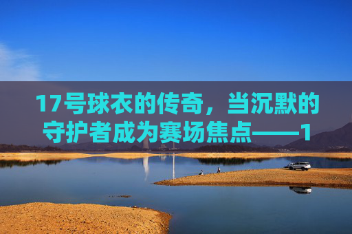 17号球衣的传奇，当沉默的守护者成为赛场焦点——17号足球明星的荣耀与故事，17号球衣的传奇，当沉默的守护者成为赛场焦点——足球明星的荣耀与故事