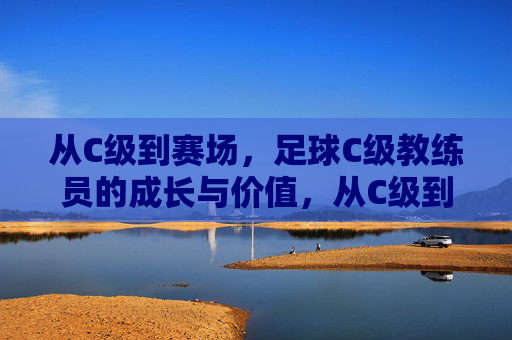 从C级到赛场,足球C级教练员的成长与价值,从C级到赛场,足球C级教练员的成长与价值