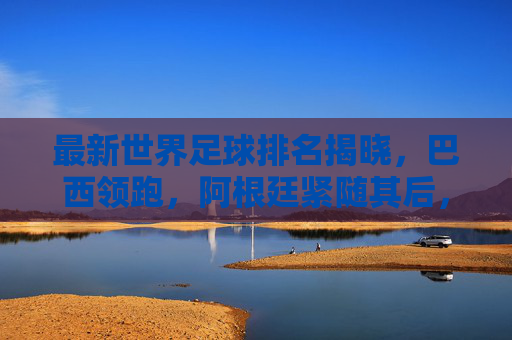 最新世界足球排名揭晓，巴西领跑，阿根廷紧随其后，德国重返前五，各国实力格局再调整，最新世界足球排名揭晓，巴西领跑，阿根廷紧随其后，德国重返前五，各国实力格局再调整
