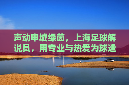 声动申城绿茵,上海足球解说员,用专业与热爱为球迷注入澎湃能量,声动申城绿茵,上海足球解说员用专业与热爱为球迷注入澎湃能量