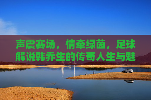 声震赛场,情牵绿茵,足球解说韩乔生的传奇人生与魅力,声震赛场,情牵绿茵,足球解说韩乔生的传奇人生与魅力