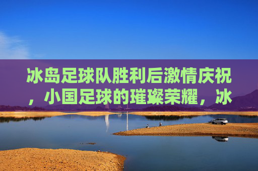冰岛足球队胜利后激情庆祝,小国足球的璀璨荣耀,冰岛足球队胜利后激情庆祝,小国足球的璀璨荣耀