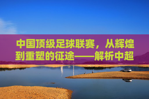 中国顶级足球联赛,从辉煌到重塑的征途——解析中超联赛的发展与挑战,中国顶级足球联赛,从辉煌到重塑的征途——解析中超联赛的发展与挑战
