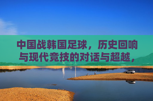 中国战韩国足球,历史回响与现代竞技的对话与超越,中国战韩国足球,历史回响与现代竞技的对话与超越