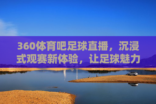 360体育吧足球直播，沉浸式观赛新体验，让足球魅力触手可及，360体育吧足球直播，沉浸式观赛新体验，让足球魅力触手可及
