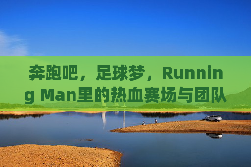 奔跑吧，足球梦，Running Man里的热血赛场与团队协作，奔跑吧，足球梦，Running Man热血赛场与团队协作的激情演绎