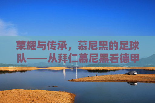 荣耀与传承,慕尼黑的足球队——从拜仁慕尼黑看德甲的王者之路,荣耀与传承,慕尼黑的足球队——从拜仁慕尼黑看德甲的王者之路