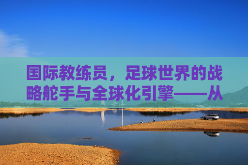 国际教练员，足球世界的战略舵手与全球化引擎——从战术革新到人才培养的深度解析，国际教练员，足球世界的战略舵手与全球化引擎——从战术革新到人才培养的深度解析