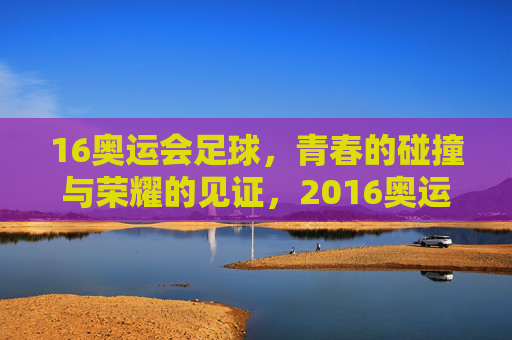 16奥运会足球，青春的碰撞与荣耀的见证，2016奥运会足球，青春的碰撞与荣耀的见证