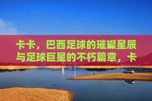 卡卡,巴西足球的璀璨星辰与足球巨星的不朽篇章,卡卡,巴西足球的璀璨星辰与足球巨星的不朽篇章