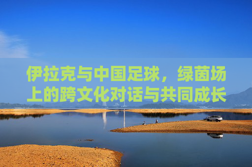 伊拉克与中国足球,绿茵场上的跨文化对话与共同成长之路,伊拉克与中国足球,绿茵场上的跨文化对话与共同成长之路