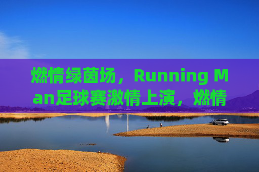 燃情绿茵场，Running Man足球赛激情上演，燃情绿茵场，Running Man足球赛激情上演