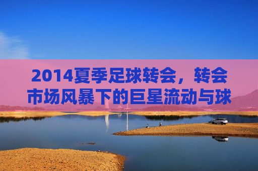 2014夏季足球转会,转会市场风暴下的巨星流动与球队战略布局,2014夏季足球转会,转会市场风暴下的巨星流动与球队战略布局