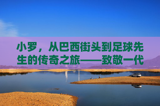 小罗,从巴西街头到足球先生的传奇之旅——致敬一代球王的辉煌与传承,小罗,从巴西街头到足球先生的传奇之旅——致敬一代球王的辉煌与传承