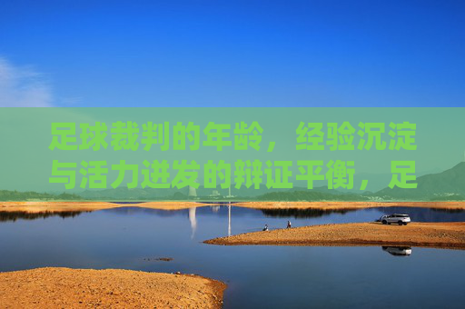足球裁判的年龄，经验沉淀与活力迸发的辩证平衡，足球裁判的年龄，经验沉淀与活力迸发的辩证平衡