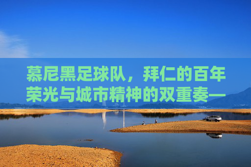 慕尼黑足球队，拜仁的百年荣光与城市精神的双重奏——足球城的故事与球队荣耀，慕尼黑足球队，拜仁的百年荣光与城市精神的双重奏——足球城的故事与球队荣耀