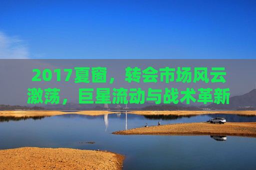 2017夏窗,转会市场风云激荡,巨星流动与战术革新交织的赛季序曲,2017夏窗,转会市场风云激荡,巨星流动与战术革新交织的赛季序曲