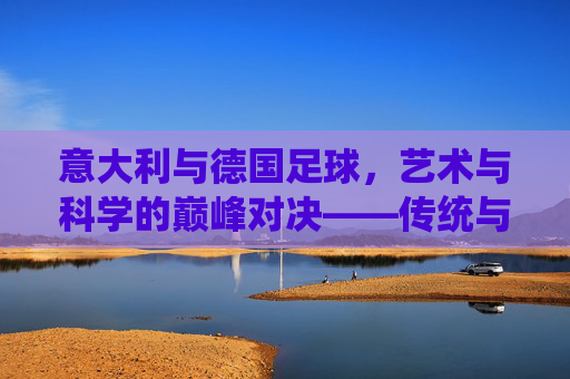 意大利与德国足球,艺术与科学的巅峰对决——传统与创新下的足球哲学探索,意大利与德国足球,艺术与科学的巅峰对决——传统与创新下的足球哲学探索