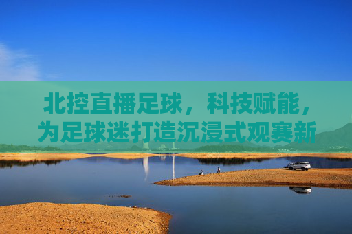 北控直播足球,科技赋能,为足球迷打造沉浸式观赛新体验,北控直播足球,科技赋能打造沉浸式观赛新体验