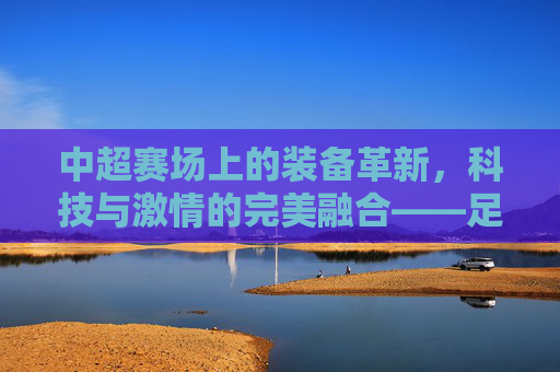 中超赛场上的装备革新，科技与激情的完美融合——足球装备如何为中超球员注入新动能，中超赛场上的装备革新，科技与激情的完美融合——足球装备如何为中超球员注入新动能