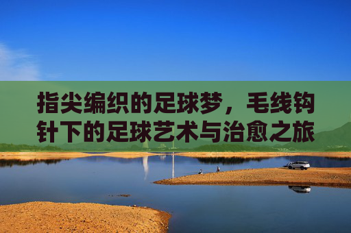 指尖编织的足球梦，毛线钩针下的足球艺术与治愈之旅，指尖编织的足球梦，毛线钩针下的足球艺术与治愈之旅