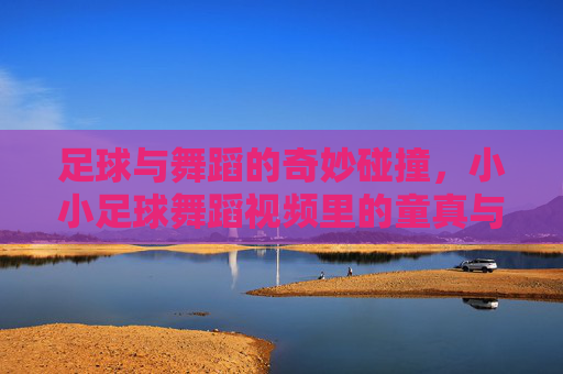 足球与舞蹈的奇妙碰撞,小小足球舞蹈视频里的童真与创意,足球与舞蹈的奇妙碰撞,小小足球舞蹈视频里的童真与创意