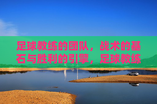 足球教练的团队，战术的基石与胜利的引擎，足球教练的团队，战术的基石与胜利的引擎