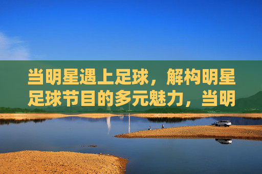 当明星遇上足球，解构明星足球节目的多元魅力，当明星遇上足球，解构明星足球节目的多元魅力