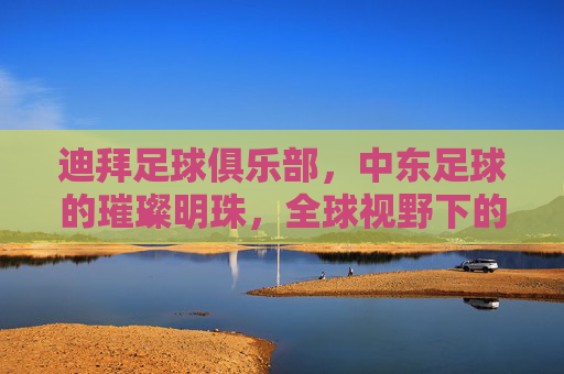迪拜足球俱乐部,中东足球的璀璨明珠,全球视野下的商业与竞技双雄,迪拜足球俱乐部,中东足球的璀璨明珠,全球视野下的商业与竞技双雄