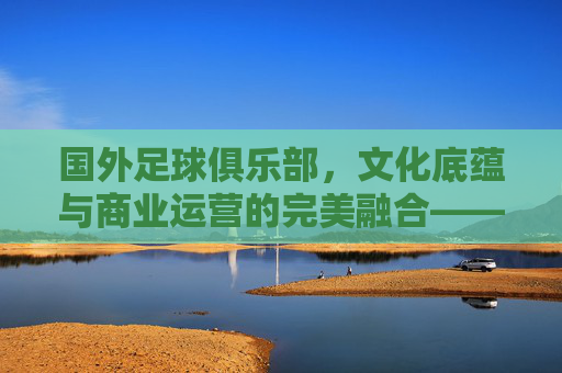国外足球俱乐部,文化底蕴与商业运营的完美融合——全球足坛的璀璨星河,国外足球俱乐部,文化底蕴与商业运营的完美融合——全球足坛的璀璨星河