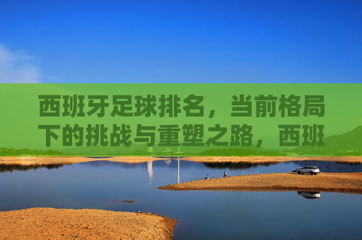 西班牙足球排名，当前格局下的挑战与重塑之路，西班牙足球排名，当前格局下的挑战与重塑之路