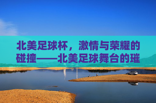 北美足球杯，激情与荣耀的碰撞——北美足球舞台的璀璨明珠，北美足球杯，激情与荣耀的碰撞——北美足球舞台的璀璨明珠
