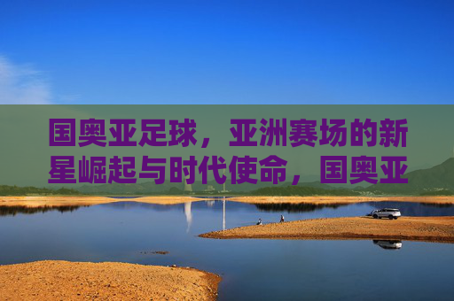国奥亚足球，亚洲赛场的新星崛起与时代使命，国奥亚足球，亚洲赛场的新星崛起与时代使命