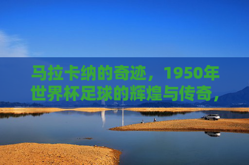 马拉卡纳的奇迹，1950年世界杯足球的辉煌与传奇，马拉卡纳的奇迹，1950年世界杯的辉煌与传奇
