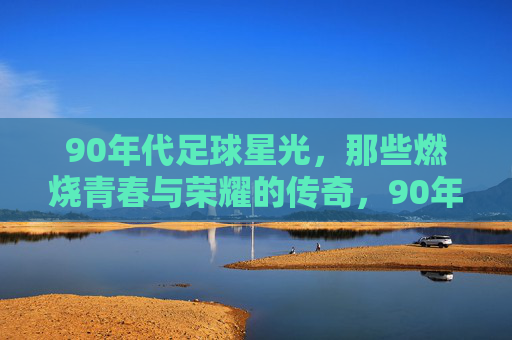 90年代足球星光，那些燃烧青春与荣耀的传奇，90年代足球星光，那些燃烧青春与荣耀的传奇