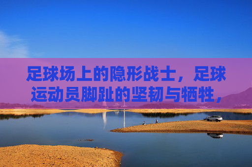 足球场上的隐形战士，足球运动员脚趾的坚韧与牺牲，足球场上的隐形战士，足球运动员脚趾的坚韧与牺牲