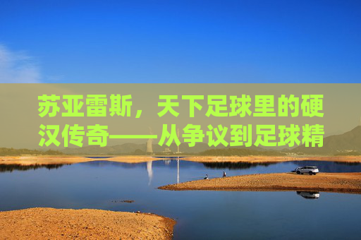 苏亚雷斯，天下足球里的硬汉传奇——从争议到足球精神的核心符号，苏亚雷斯，从争议到足球精神核心的硬汉传奇