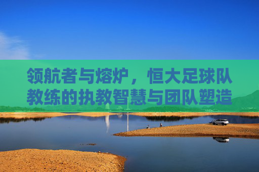 领航者与熔炉,恒大足球队教练的执教智慧与团队塑造,领航者与熔炉,恒大足球队教练的执教智慧与团队塑造