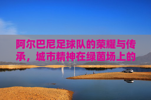 阿尔巴尼足球队的荣耀与传承，城市精神在绿茵场上的绽放，阿尔巴尼足球队的荣耀与传承，城市精神在绿茵场上的绽放