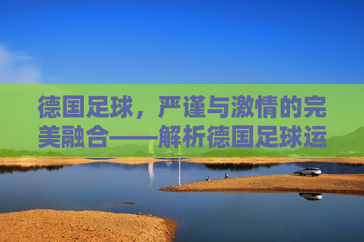 德国足球，严谨与激情的完美融合——解析德国足球运动的魅力与传承，德国足球，严谨与激情的交融——解码其运动魅力与历史传承