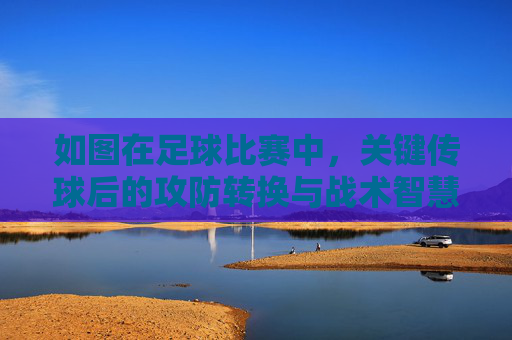 如图在足球比赛中，关键传球后的攻防转换与战术智慧，足球比赛中关键传球后的攻防转换与战术智慧