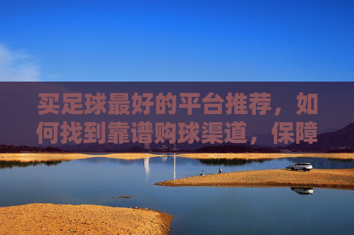 买足球最好的平台推荐,如何找到靠谱购球渠道,保障正品与体验,买足球最佳平台推荐,如何找到靠谱购球渠道保障正品与体验