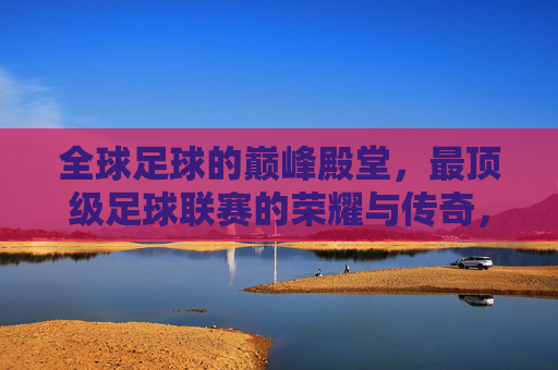 全球足球的巅峰殿堂,最顶级足球联赛的荣耀与传奇,全球足球巅峰殿堂,顶级足球联赛的荣耀与传奇