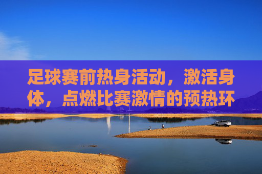 足球赛前热身活动,激活身体,点燃比赛激情的预热环节,足球赛前热身,激活身体,点燃比赛激情的预热环节