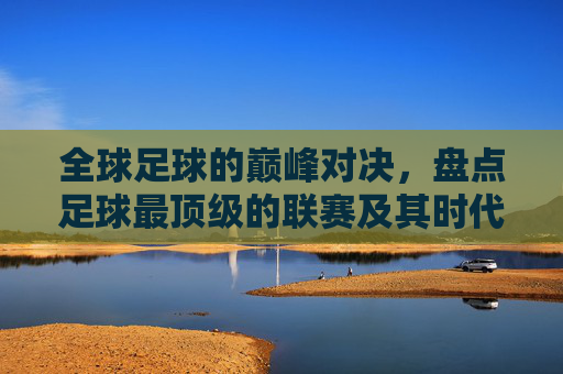 全球足球的巅峰对决,盘点足球最顶级的联赛及其时代意义,全球足球巅峰联赛盘点,顶级对决与时代意义