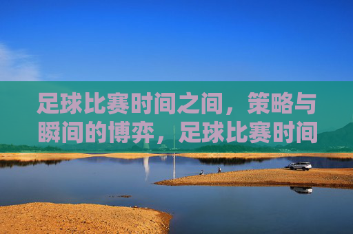 足球比赛时间之间，策略与瞬间的博弈，足球比赛时间之间，策略与瞬间的博弈