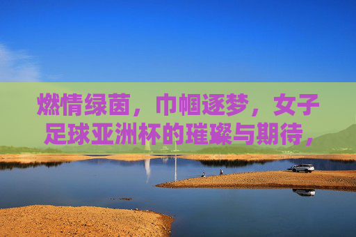 燃情绿茵,巾帼逐梦,女子足球亚洲杯的璀璨与期待,燃情绿茵,巾帼逐梦,女子足球亚洲杯的璀璨与期待