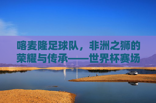 喀麦隆足球队，非洲之狮的荣耀与传承——世界杯赛场上的传奇之旅，喀麦隆足球队，非洲之狮的荣耀与传承——世界杯赛场上的传奇之旅